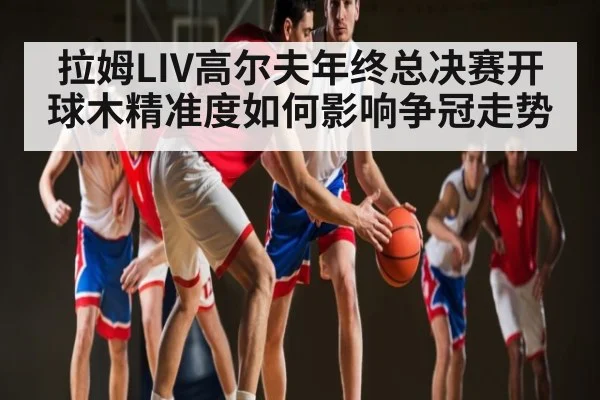 拉姆LIV高尔夫年终总决赛开球木精准度如何影响争冠走势 | kaiyun
